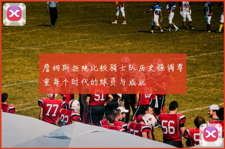 詹姆斯拒绝比较骑士队历史强调尊重每个时代的球员与成就