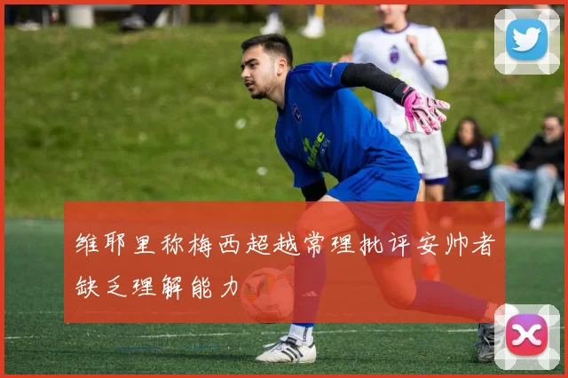 维耶里称梅西超越常理批评安帅者缺乏理解能力
