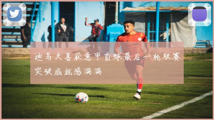 迪乌夫喜获意甲首球最后一轮联赛突破成就感满满