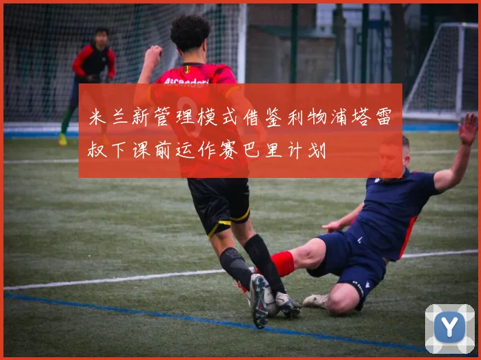 米兰新管理模式借鉴利物浦塔雷囧叔下课前运作赛巴里计划