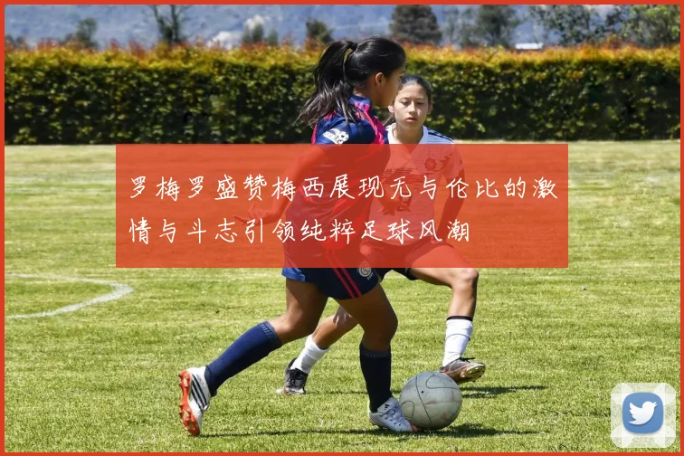 罗梅罗盛赞梅西展现无与伦比的激情与斗志引领纯粹足球风潮