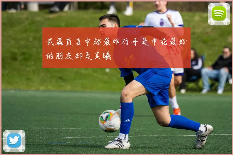武磊直言中超最难对手是申花最好的朋友却是吴曦