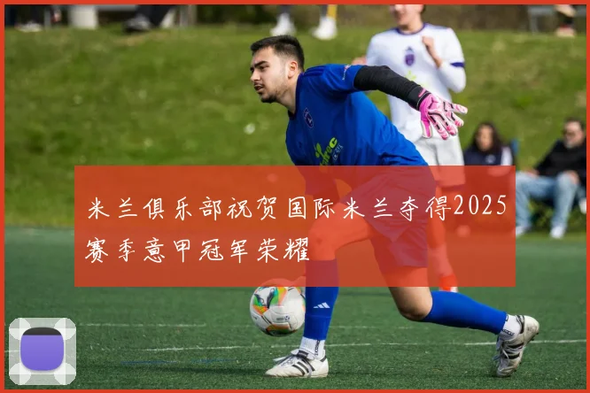 米兰俱乐部祝贺国际米兰夺得2025赛季意甲冠军荣耀