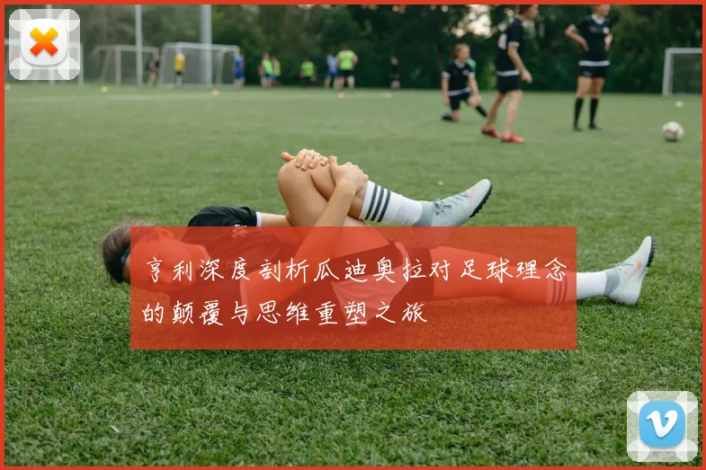亨利深度剖析瓜迪奥拉对足球理念的颠覆与思维重塑之旅