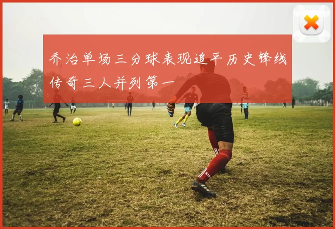 乔治单场三分球表现追平历史锋线传奇三人并列第一