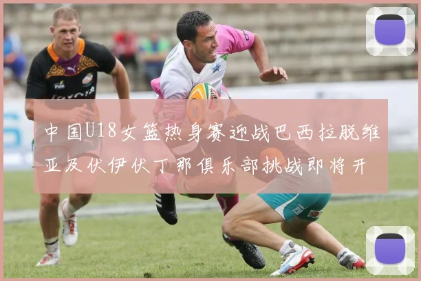 中国U18女篮热身赛迎战巴西拉脱维亚及伏伊伏丁那俱乐部挑战即将开启