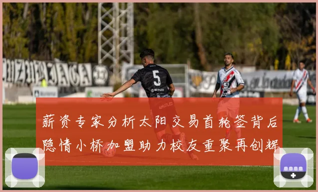 薪资专家分析太阳交易首轮签背后隐情小桥加盟助力校友重聚再创辉煌