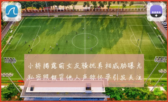 小桥揭露前女友骚扰真相威胁曝光私密照假冒他人声称怀孕引发关注