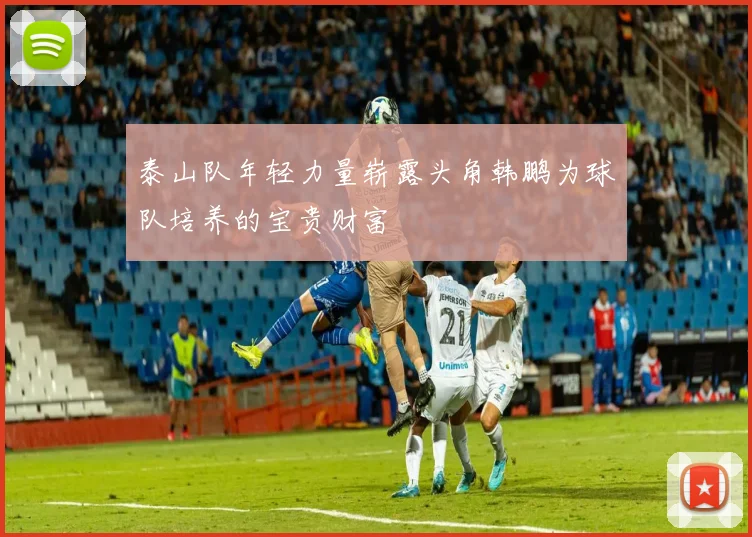 泰山队年轻力量崭露头角韩鹏为球队培养的宝贵财富