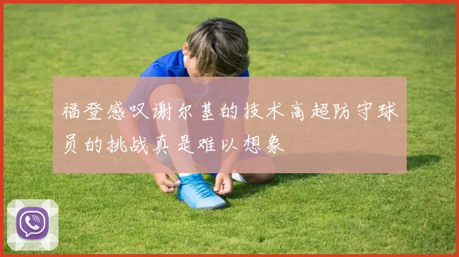 福登感叹谢尔基的技术高超防守球员的挑战真是难以想象