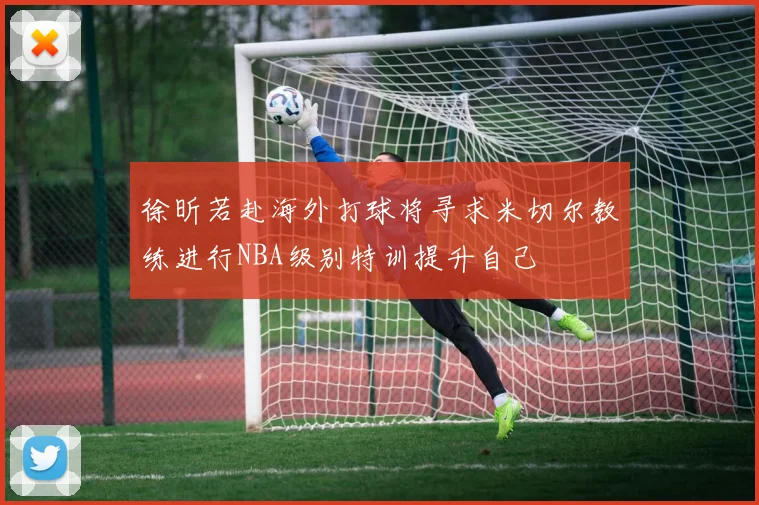 徐昕若赴海外打球将寻求米切尔教练进行NBA级别特训提升自己