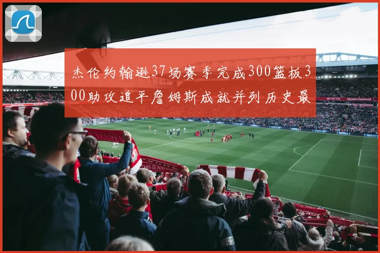 杰伦约翰逊37场赛季完成300篮板300助攻追平詹姆斯成就并列历史最快前锋