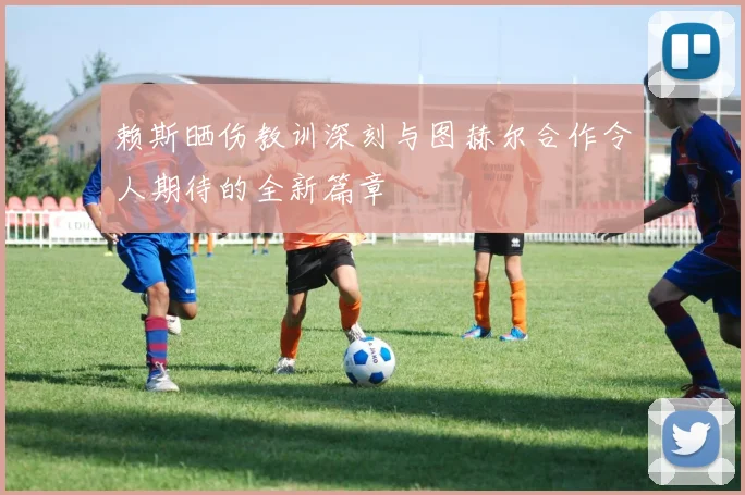 赖斯晒伤教训深刻与图赫尔合作令人期待的全新篇章