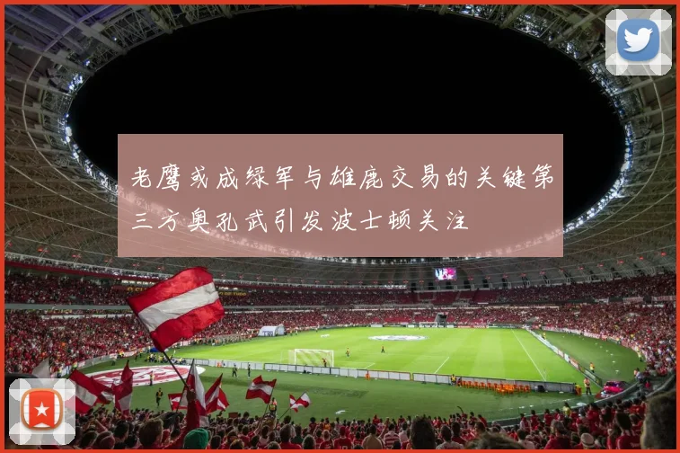 老鹰或成绿军与雄鹿交易的关键第三方奥孔武引发波士顿关注