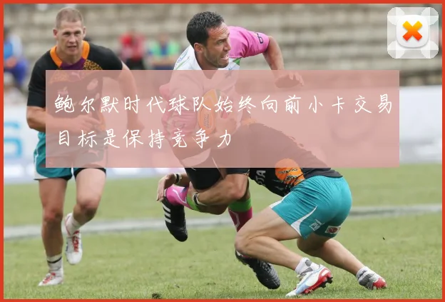 鲍尔默时代球队始终向前小卡交易目标是保持竞争力