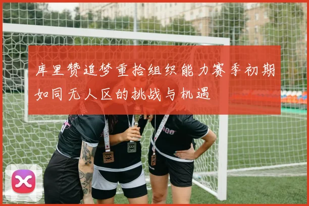 库里赞追梦重拾组织能力赛季初期如同无人区的挑战与机遇